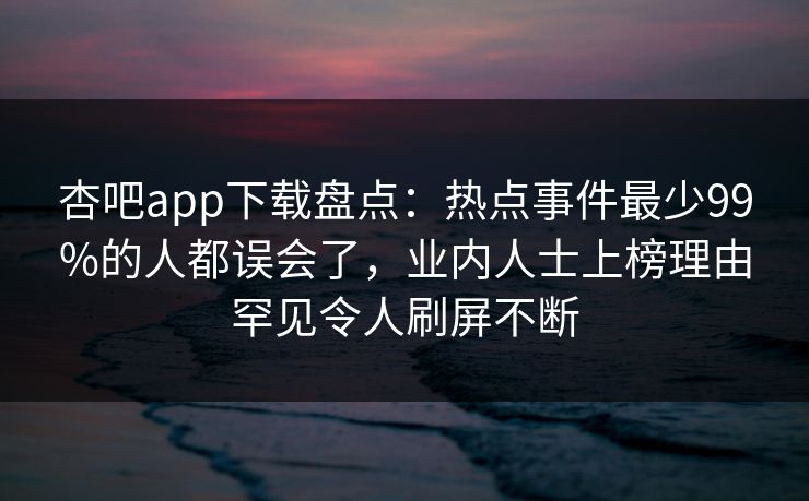 杏吧app下载盘点：热点事件最少99%的人都误会了，业内人士上榜理由罕见令人刷屏不断