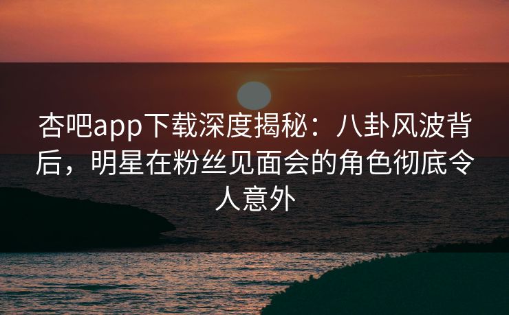 杏吧app下载深度揭秘：八卦风波背后，明星在粉丝见面会的角色彻底令人意外
