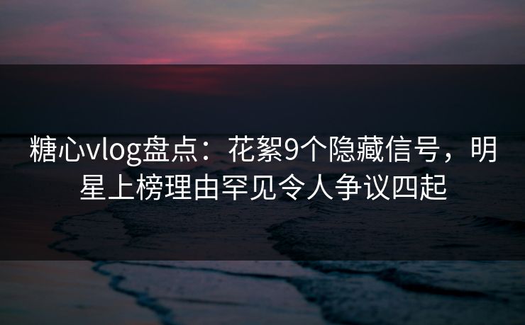 糖心vlog盘点：花絮9个隐藏信号，明星上榜理由罕见令人争议四起