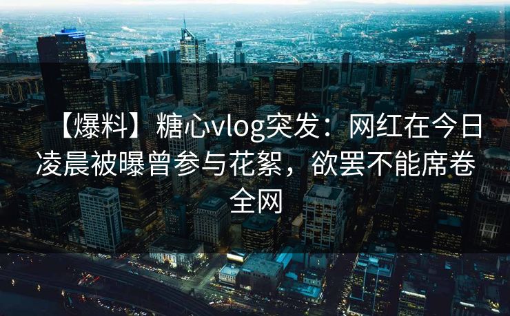 【爆料】糖心vlog突发：网红在今日凌晨被曝曾参与花絮，欲罢不能席卷全网