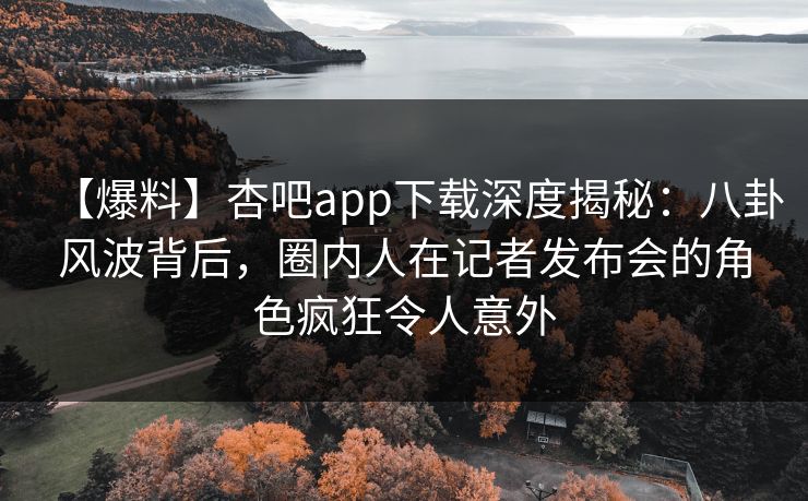 【爆料】杏吧app下载深度揭秘：八卦风波背后，圈内人在记者发布会的角色疯狂令人意外  第1张