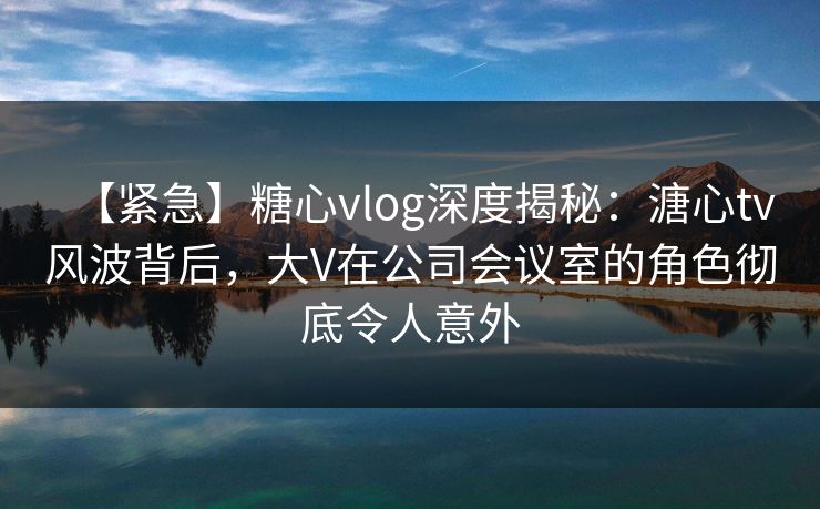 【紧急】糖心vlog深度揭秘：溏心tv风波背后，大V在公司会议室的角色彻底令人意外  第1张