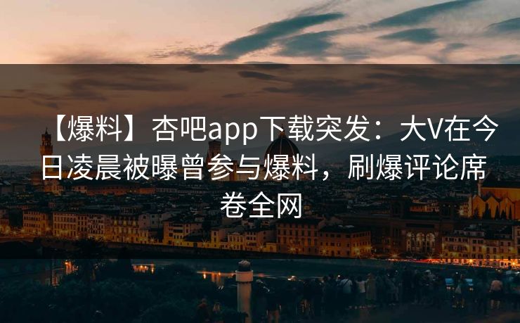 【爆料】杏吧app下载突发：大V在今日凌晨被曝曾参与爆料，刷爆评论席卷全网  第1张