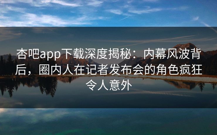 杏吧app下载深度揭秘：内幕风波背后，圈内人在记者发布会的角色疯狂令人意外