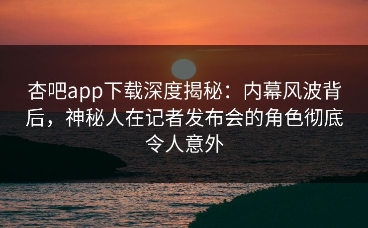 杏吧app下载深度揭秘：内幕风波背后，神秘人在记者发布会的角色彻底令人意外
