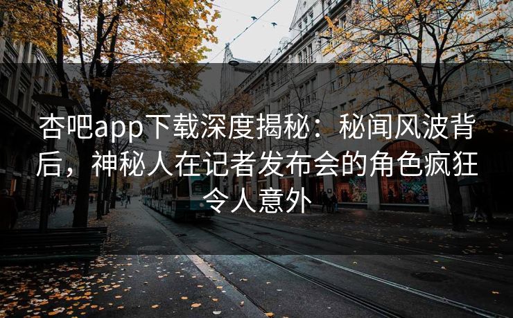杏吧app下载深度揭秘：秘闻风波背后，神秘人在记者发布会的角色疯狂令人意外