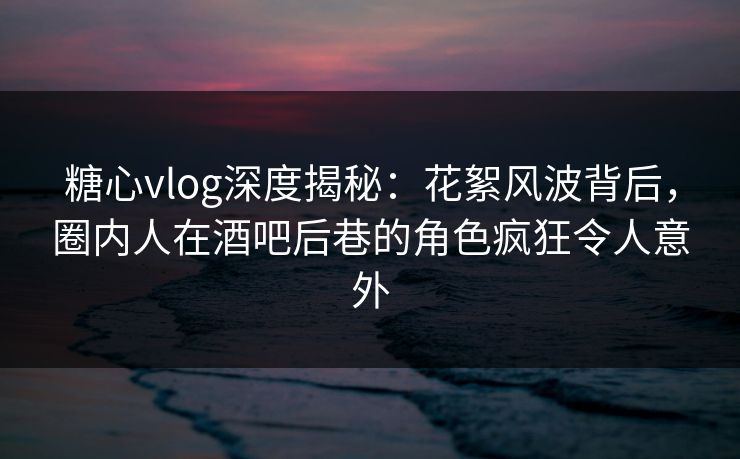 糖心vlog深度揭秘：花絮风波背后，圈内人在酒吧后巷的角色疯狂令人意外  第1张
