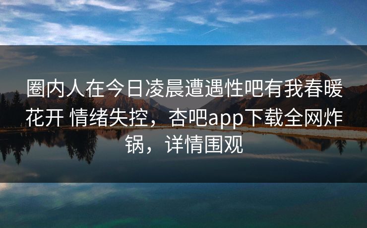 圈内人在今日凌晨遭遇性吧有我春暖花开 情绪失控，杏吧app下载全网炸锅，详情围观  第1张