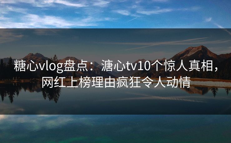糖心vlog盘点：溏心tv10个惊人真相，网红上榜理由疯狂令人动情  第1张