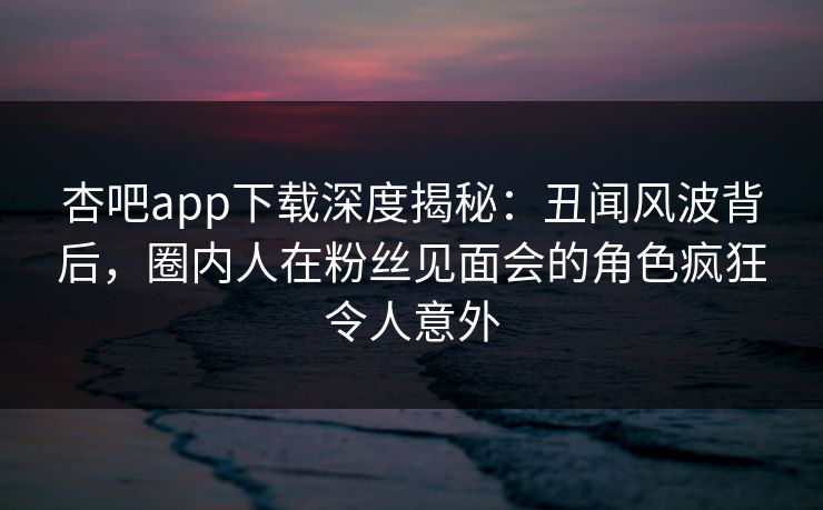 杏吧app下载深度揭秘：丑闻风波背后，圈内人在粉丝见面会的角色疯狂令人意外  第1张