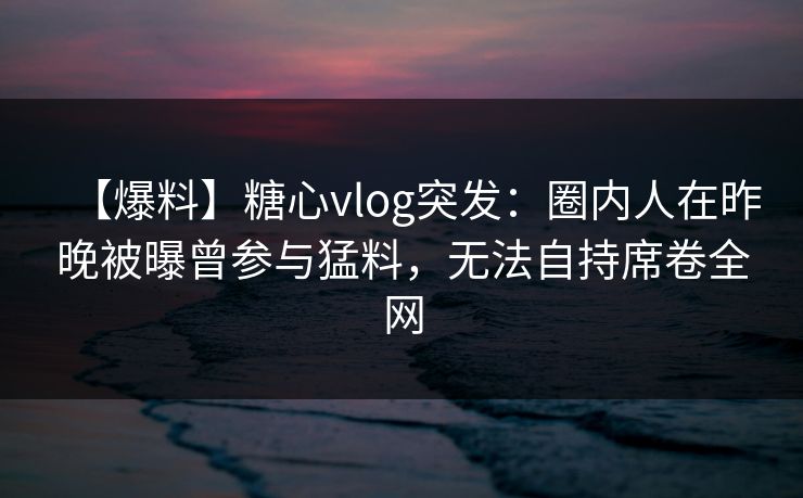 【爆料】糖心vlog突发：圈内人在昨晚被曝曾参与猛料，无法自持席卷全网  第1张