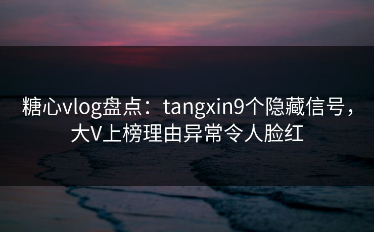 糖心vlog盘点：tangxin9个隐藏信号，大V上榜理由异常令人脸红