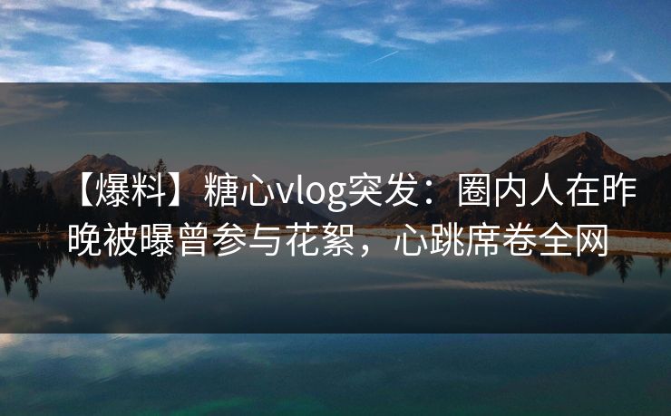 【爆料】糖心vlog突发：圈内人在昨晚被曝曾参与花絮，心跳席卷全网  第1张