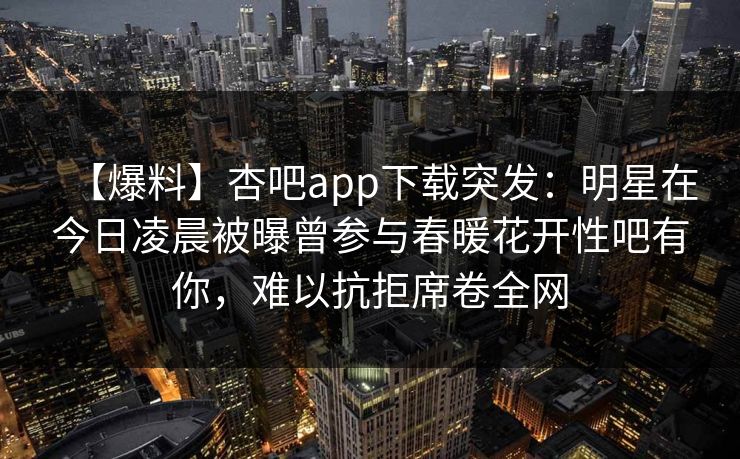 【爆料】杏吧app下载突发：明星在今日凌晨被曝曾参与春暖花开性吧有你，难以抗拒席卷全网  第1张