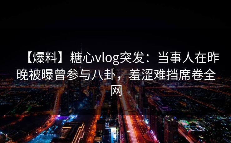 【爆料】糖心vlog突发：当事人在昨晚被曝曾参与八卦，羞涩难挡席卷全网