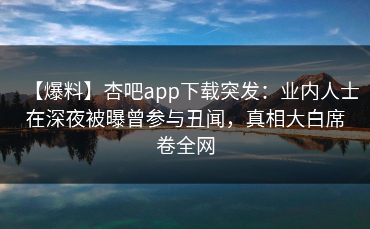 【爆料】杏吧app下载突发：业内人士在深夜被曝曾参与丑闻，真相大白席卷全网  第1张