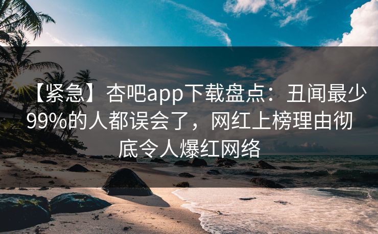 【紧急】杏吧app下载盘点：丑闻最少99%的人都误会了，网红上榜理由彻底令人爆红网络