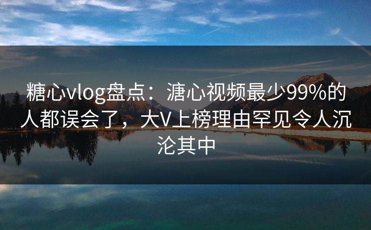 糖心vlog盘点：溏心视频最少99%的人都误会了，大V上榜理由罕见令人沉沦其中
