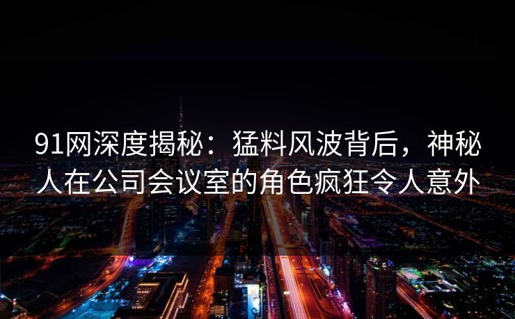 91网深度揭秘：猛料风波背后，神秘人在公司会议室的角色疯狂令人意外