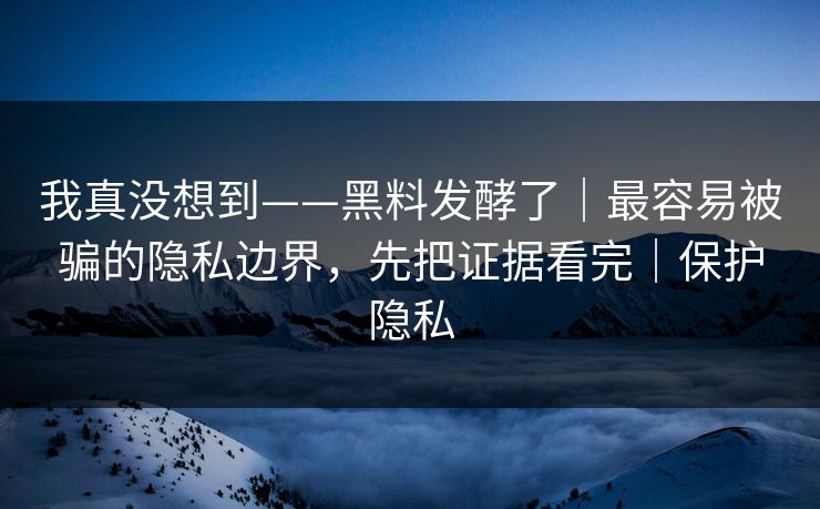 我真没想到——黑料发酵了｜最容易被骗的隐私边界，先把证据看完｜保护隐私
