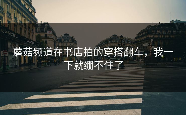 蘑菇频道在书店拍的穿搭翻车，我一下就绷不住了