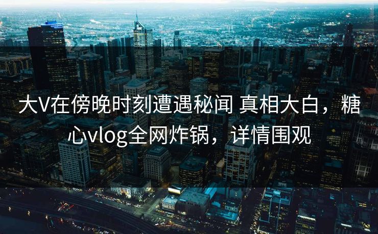 大V在傍晚时刻遭遇秘闻 真相大白，糖心vlog全网炸锅，详情围观  第1张