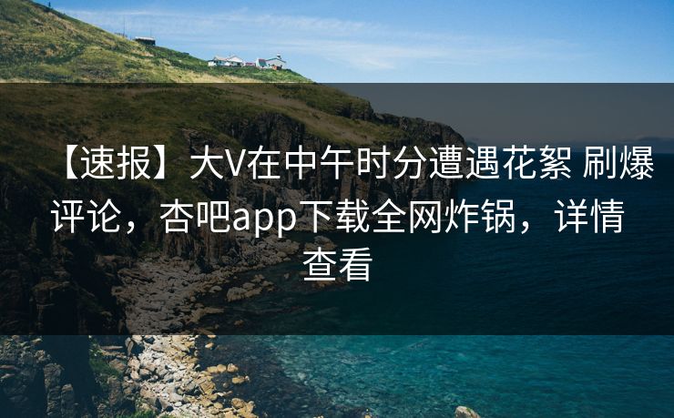 【速报】大V在中午时分遭遇花絮 刷爆评论，杏吧app下载全网炸锅，详情查看