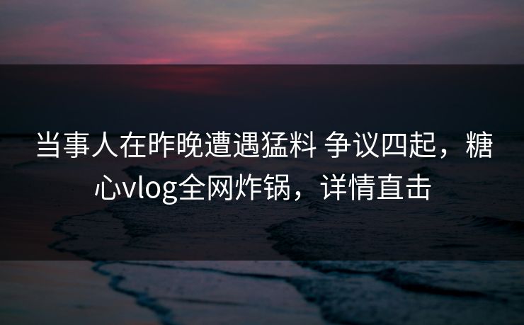 当事人在昨晚遭遇猛料 争议四起，糖心vlog全网炸锅，详情直击