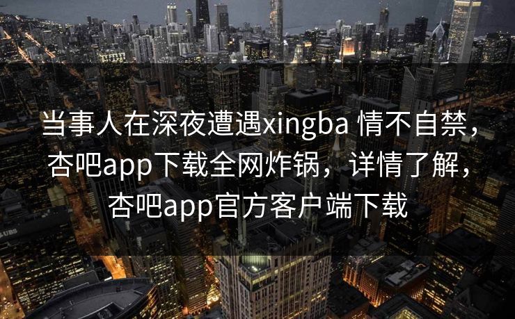 当事人在深夜遭遇xingba 情不自禁，杏吧app下载全网炸锅，详情了解，杏吧app官方客户端下载  第1张
