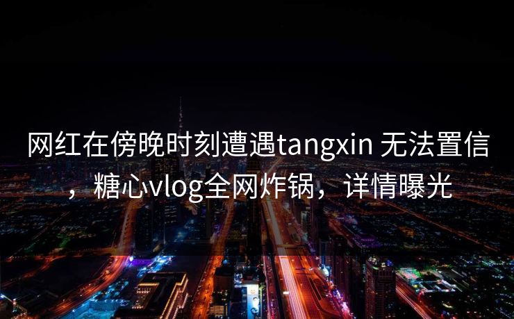 网红在傍晚时刻遭遇tangxin 无法置信，糖心vlog全网炸锅，详情曝光