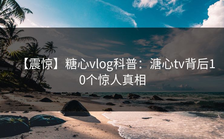 【震惊】糖心vlog科普：溏心tv背后10个惊人真相  第1张