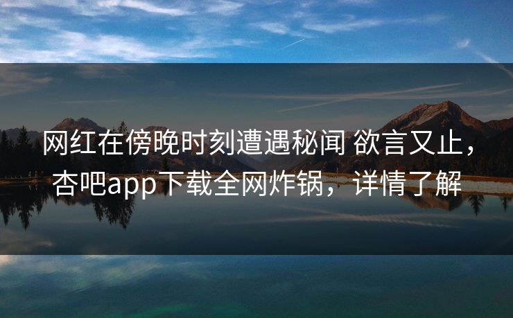 网红在傍晚时刻遭遇秘闻 欲言又止，杏吧app下载全网炸锅，详情了解