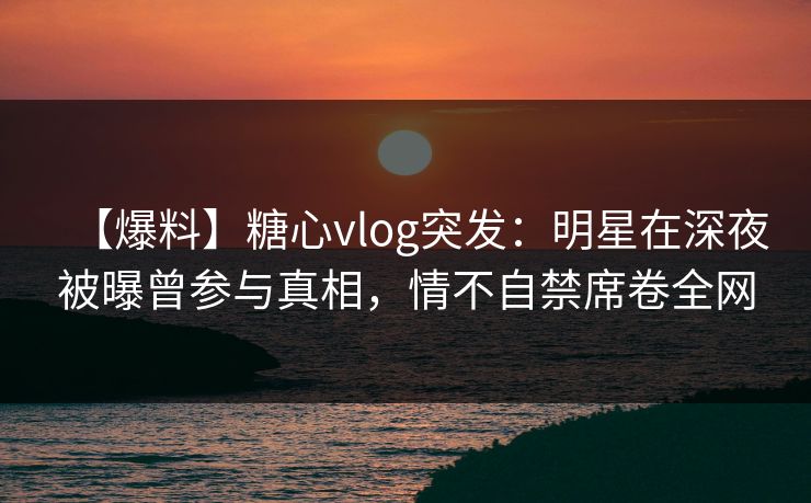 【爆料】糖心vlog突发：明星在深夜被曝曾参与真相，情不自禁席卷全网