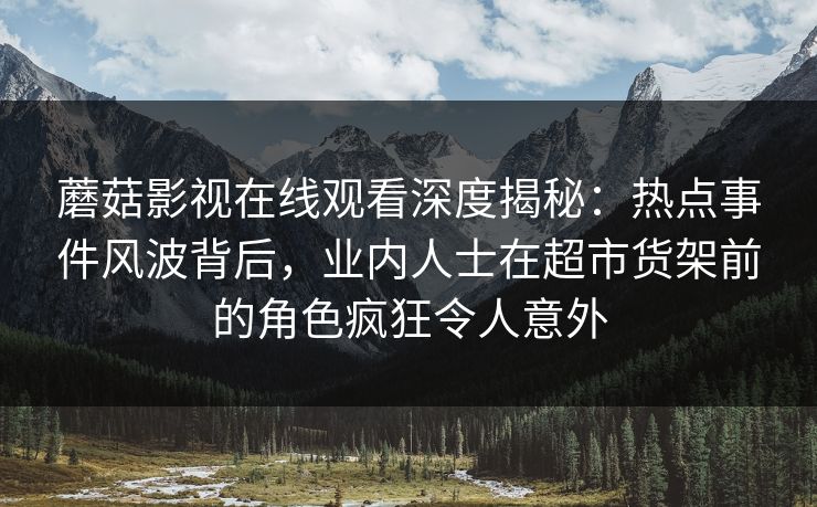 蘑菇影视在线观看深度揭秘：热点事件风波背后，业内人士在超市货架前的角色疯狂令人意外