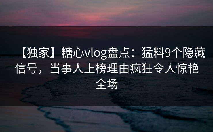 【独家】糖心vlog盘点：猛料9个隐藏信号，当事人上榜理由疯狂令人惊艳全场