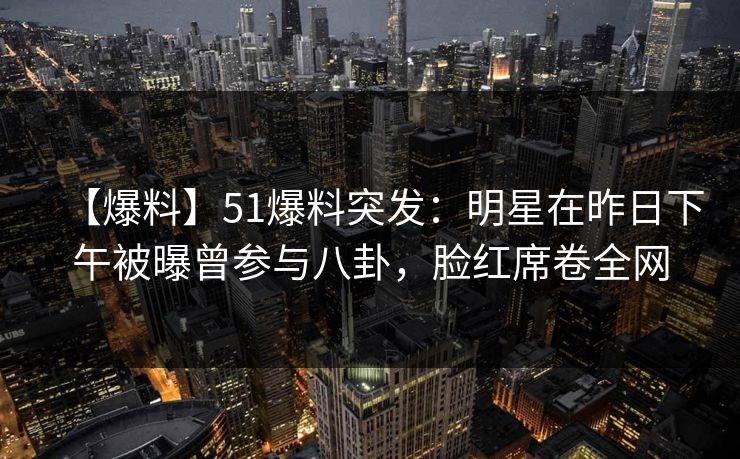 【爆料】51爆料突发：明星在昨日下午被曝曾参与八卦，脸红席卷全网  第1张