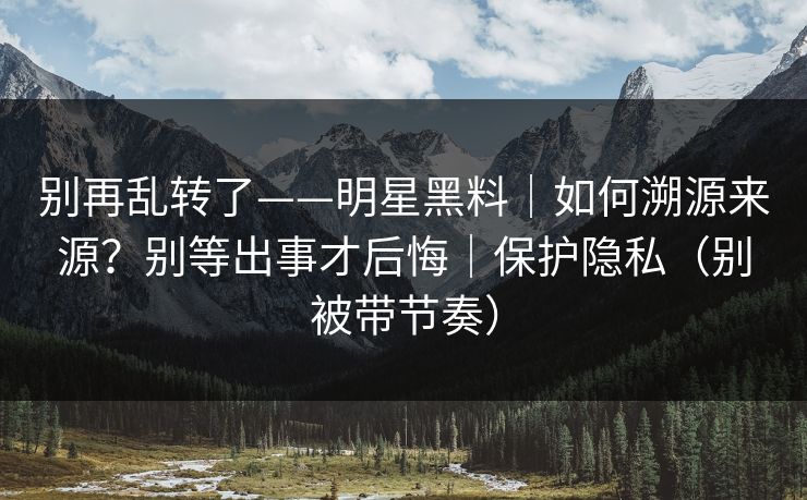别再乱转了——明星黑料｜如何溯源来源？别等出事才后悔｜保护隐私（别被带节奏）